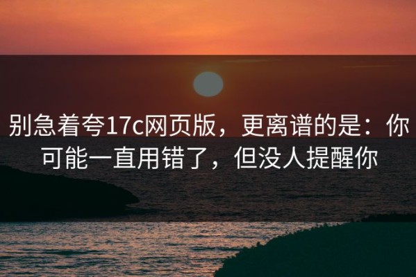 别急着夸17c网页版，更离谱的是：你可能一直用错了，但没人提醒你