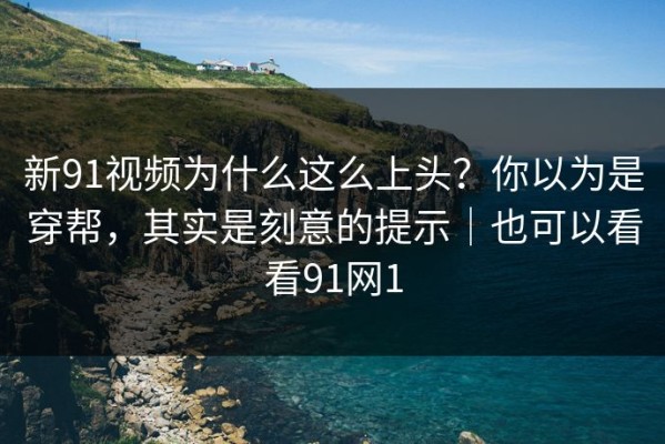 新91视频为什么这么上头？你以为是穿帮，其实是刻意的提示｜也可以看看91网1