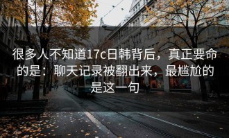 很多人不知道17c日韩背后，真正要命的是：聊天记录被翻出来，最尴尬的是这一句