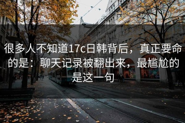 很多人不知道17c日韩背后，真正要命的是：聊天记录被翻出来，最尴尬的是这一句