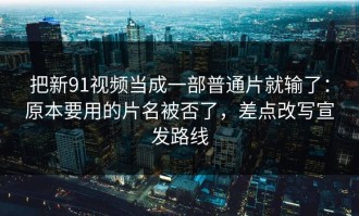 把新91视频当成一部普通片就输了：原本要用的片名被否了，差点改写宣发路线