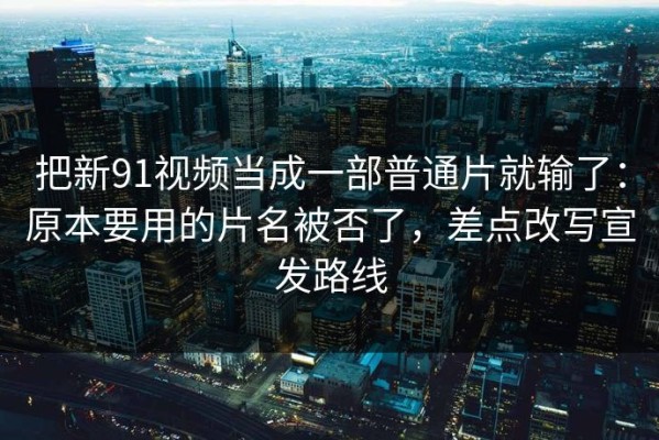 把新91视频当成一部普通片就输了：原本要用的片名被否了，差点改写宣发路线