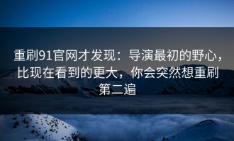 重刷91官网才发现：导演最初的野心，比现在看到的更大，你会突然想重刷第二遍