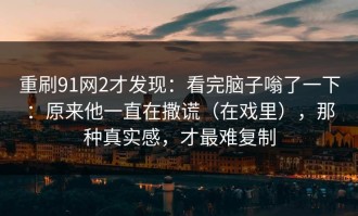 重刷91网2才发现：看完脑子嗡了一下：原来他一直在撒谎（在戏里），那种真实感，才最难复制
