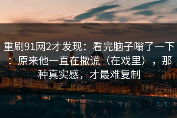 重刷91网2才发现：看完脑子嗡了一下：原来他一直在撒谎（在戏里），那种真实感，才最难复制