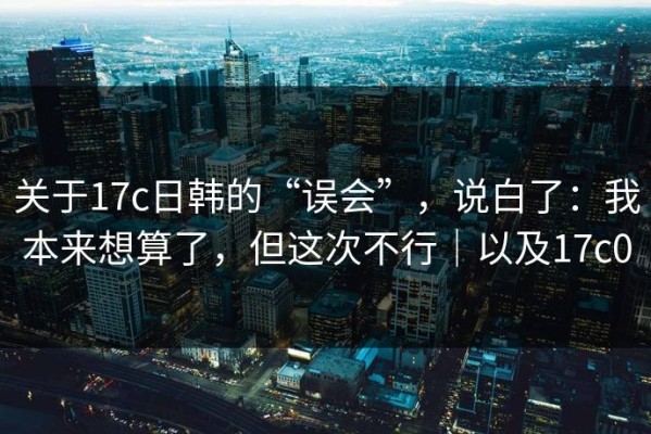关于17c日韩的“误会”，说白了：我本来想算了，但这次不行｜以及17c0