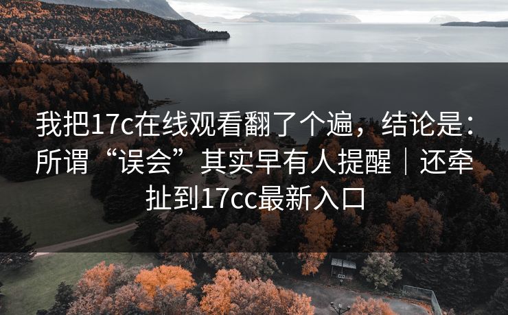 我把17c在线观看翻了个遍,结论是:所谓“误会”其实早有人提醒|还牵扯到17cc最新入口 我把17c在线观看翻了个遍,结论是:所谓“误会”其实早有人提醒|还牵扯到17cc最新入口