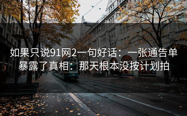 如果只说91网2一句好话:一张通告单暴露了真相:那天根本没按计划拍 如果只说91网2一句好话:一张通告单暴露了真相:那天根本没按计划拍