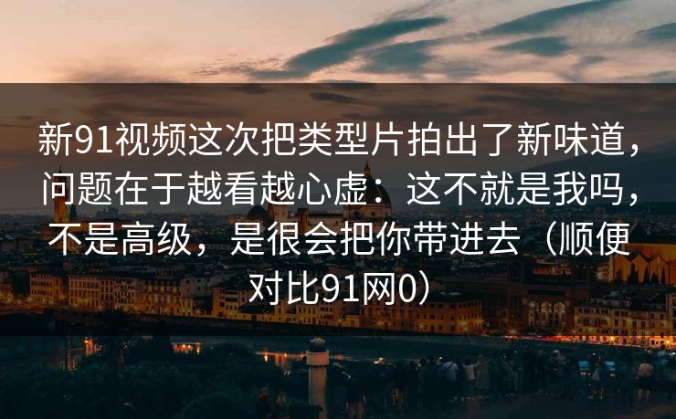 新91视频这次把类型片拍出了新味道,问题在于越看越心虚:这不就是我吗,不是高级,是很会把你带进去(顺便对比91网0) 新91视频这次把类型片拍出了新味道,问题在于越看越心虚:这不就是我吗,不是高级,是很会把你带进去(顺便对比91网0)