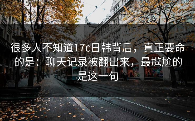 很多人不知道17c日韩背后,真正要命的是:聊天记录被翻出来,最尴尬的是这一句 很多人不知道17c日韩背后,真正要命的是:聊天记录被翻出来,最尴尬的是这一句