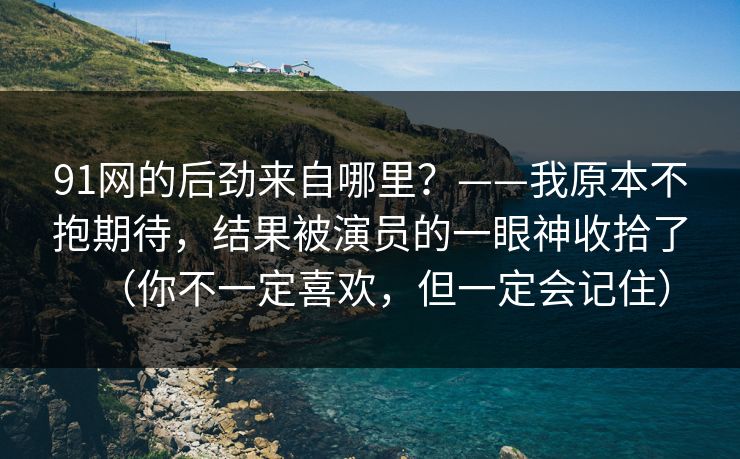 91网的后劲来自哪里?——我原本不抱期待,结果被演员的一眼神收拾了(你不一定喜欢,但一定会记住) 91网的后劲来自哪里?——我原本不抱期待,结果被演员的一眼神收拾了(你不一定喜欢,但一定会记住)