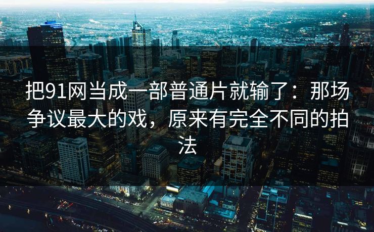 把91网当成一部普通片就输了:那场争议最大的戏,原来有完全不同的拍法 把91网当成一部普通片就输了:那场争议最大的戏,原来有完全不同的拍法