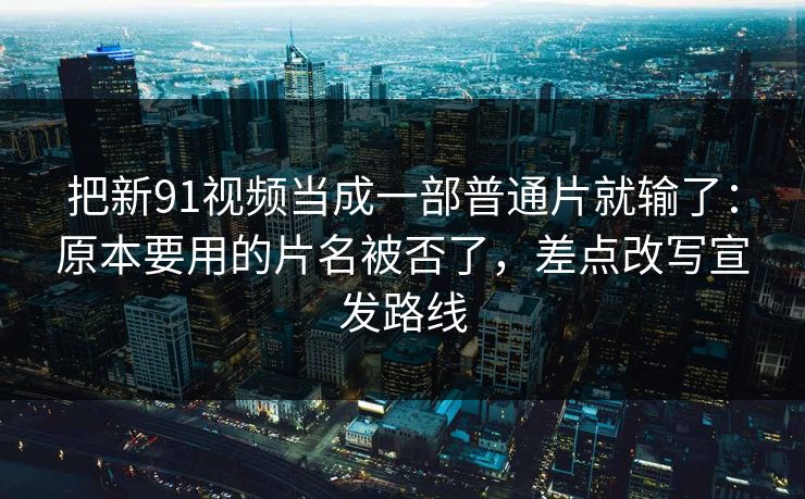 把新91视频当成一部普通片就输了：原本要用的片名被否了，差点改写宣发路线