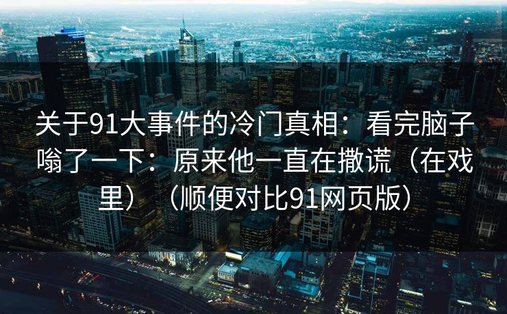 关于91大事件的冷门真相:看完脑子嗡了一下:原来他一直在撒谎(在戏里)(顺便对比91网页版) 关于91大事件的冷门真相:看完脑子嗡了一下:原来他一直在撒谎(在戏里)(顺便对比91网页版)